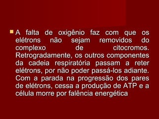  A falta de oxigênio faz com que osA falta de oxigênio faz com que os
elétrons não sejam removidos doelétrons não sejam removidos do
complexo de citocromos.complexo de citocromos.
Retrogradamente, os outros componentesRetrogradamente, os outros componentes
da cadeia respiratória passam a reterda cadeia respiratória passam a reter
elétrons, por não poder passá-los adiante.elétrons, por não poder passá-los adiante.
Com a parada na progressão dos paresCom a parada na progressão dos pares
de elétrons, cessa a produção de ATP e ade elétrons, cessa a produção de ATP e a
célula morre por falência energéticacélula morre por falência energética
 