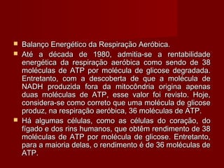  Balanço Energético da Respiração Aeróbica.Balanço Energético da Respiração Aeróbica.
 Até a década de 1980, admitia-se a rentabilidadeAté a década de 1980, admitia-se a rentabilidade
energética da respiração aeróbica como sendo de 38energética da respiração aeróbica como sendo de 38
moléculas de ATP por molécula de glicose degradada.moléculas de ATP por molécula de glicose degradada.
Entretanto, com a descoberta de que a molécula deEntretanto, com a descoberta de que a molécula de
NADH produzida fora da mitocôndria origina apenasNADH produzida fora da mitocôndria origina apenas
duas moléculas de ATP, esse valor foi revisto. Hoje,duas moléculas de ATP, esse valor foi revisto. Hoje,
considera-se como correto que uma molécula de glicoseconsidera-se como correto que uma molécula de glicose
produz, na respiração aeróbica, 36 moléculas de ATP.produz, na respiração aeróbica, 36 moléculas de ATP.
 Há algumas células, como as células do coração, doHá algumas células, como as células do coração, do
fígado e dos rins humanos, que obtêm rendimento de 38fígado e dos rins humanos, que obtêm rendimento de 38
moléculas de ATP por molécula de glicose. Entretanto,moléculas de ATP por molécula de glicose. Entretanto,
para a maioria delas, o rendimento é de 36 moléculas depara a maioria delas, o rendimento é de 36 moléculas de
ATP.ATP.
 
