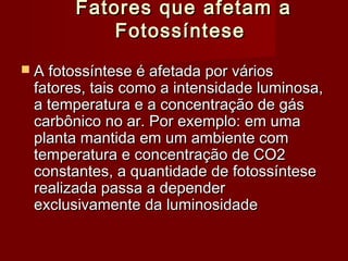 Fatores que afetam aFatores que afetam a
FotossínteseFotossíntese
 A fotossíntese é afetada por váriosA fotossíntese é afetada por vários
fatores, tais como a intensidade luminosa,fatores, tais como a intensidade luminosa,
a temperatura e a concentração de gása temperatura e a concentração de gás
carbônico no ar. Por exemplo: em umacarbônico no ar. Por exemplo: em uma
planta mantida em um ambiente complanta mantida em um ambiente com
temperatura e concentração de CO2temperatura e concentração de CO2
constantes, a quantidade de fotossínteseconstantes, a quantidade de fotossíntese
realizada passa a dependerrealizada passa a depender
exclusivamente da luminosidadeexclusivamente da luminosidade
 
