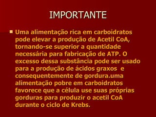 IMPORTANTE Uma alimentação rica em carboidratos pode elevar a produção de Acetil CoA, tornando-se superior a quantidade necessária para fabricação de ATP. O excesso dessa substância pode ser usado para a produção de ácidos graxos  e consequentemente de gordura.uma alimentação pobre em carboidratos favorece que a célula use suas próprias gorduras para produzir o acetil CoA durante o ciclo de Krebs. 