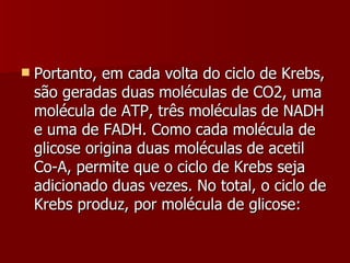 Portanto, em cada volta do ciclo de Krebs, são geradas duas moléculas de CO2, uma molécula de ATP, três moléculas de NADH e uma de FADH. Como cada molécula de glicose origina duas moléculas de acetil Co-A, permite que o ciclo de Krebs seja adicionado duas vezes. No total, o ciclo de Krebs produz, por molécula de glicose: 