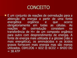CONCEITO É um conjunto de reações de oxirredução para a abtenção de energia a partir de uma fonte energética orgânica e que ocorre obrigatoriamente em todas as células. As reações de oxirredução consistem na transferência de H+ de um composto orgânico para outro com desprendimento de energia. A fonte de energia mais utilizada é a glicose (não a mais energética), os aminoácidos e os ácidos graxos fornecem mais energia mas são menos utilizados. C6H12O6 + 6O2 ® 6CO2 + 6H2O DG = 38 ATP  