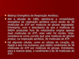 Balanço Energético da Respiração Aeróbica. Até a década de 1980, admitia-se a rentabilidade energética da respiração aeróbica como sendo de 38 moléculas de ATP por molécula de glicose degradada. Entretanto, com a descoberta de que a molécula de NADH produzida fora da mitocôndria origina apenas duas moléculas de ATP, esse valor foi revisto. Hoje, considera-se como correto que uma molécula de glicose produz, na respiração aeróbica, 36 moléculas de ATP. Há algumas células, como as células do coração, do fígado e dos rins humanos, que obtêm rendimento de 38 moléculas de ATP por molécula de glicose. Entretanto, para a maioria delas, o rendimento é de 36 moléculas de ATP. 