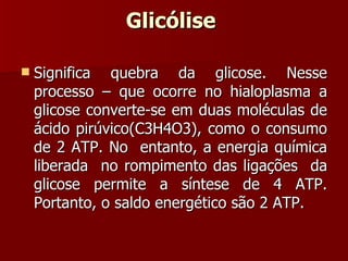 Glicólise  Significa quebra da glicose. Nesse processo – que ocorre no hialoplasma a glicose converte-se em duas moléculas de ácido pirúvico(C3H4O3), como o consumo de 2 ATP. No  entanto, a energia química liberada  no rompimento das ligações  da glicose permite a síntese de 4 ATP. Portanto, o saldo energético são 2 ATP. 