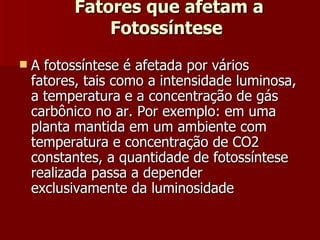 Fatores que afetam a Fotossíntese  A fotossíntese é afetada por vários fatores, tais como a intensidade luminosa, a temperatura e a concentração de gás carbônico no ar. Por exemplo: em uma planta mantida em um ambiente com temperatura e concentração de CO2 constantes, a quantidade de fotossíntese realizada passa a depender exclusivamente da luminosidade 