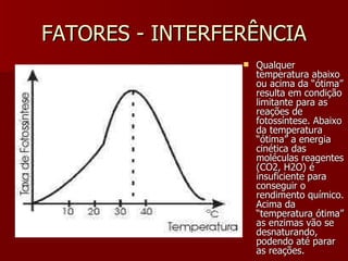 FATORES - INTERFERÊNCIA Qualquer temperatura abaixo ou acima da “ótima” resulta em condição limitante para as reações de fotossíntese. Abaixo da temperatura “ótima” a energia cinética das moléculas reagentes (CO2, H2O) é insuficiente para conseguir o rendimento químico. Acima da “temperatura ótima” as enzimas vão se desnaturando, podendo até parar as reações. 