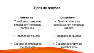 Tipos de reações
Anabolismo
• Transforma moléculas
simples em moléculas
complexas.
• Reações de síntese
• É a fase construtiva do
metabolismo
Catabolismo
• Quebra moléculas
complexas em moléculas
simples
• Reações de quebra
• É a fase destrutiva do
metabolismo
 