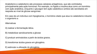 Anabolismo e catabolismo são processos celulares antagônicos, que são controlados
principalmente pela ação hormonal. Por exemplo, no fígado a insulina atua como um hormônio
com ação anabólica, enquanto o glucagon tem ação catabólica e ambos são secretados em
resposta ao nível de glicose sanguínea.
Em caso de um indivíduo com hipoglicemia, o hormônio citado que atua no catabolismo induzirá
o organismo a
Alternativas
A) realizar a fermentação lática.
B) metabolizar aerobicamente a glicose
C) produzir aminoácidos a partir de ácidos graxos.
D) transformar ácidos graxos em glicogênio.
E) estimular a utilização do glicogênio.
 