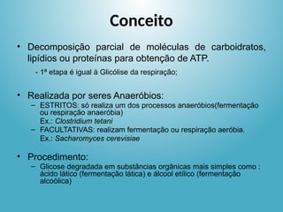 Conceito
• Decomposição parcial de moléculas de carboidratos,
lipídios ou proteínas para obtenção de ATP.
- 1ª etapa é igual à Glicólise da respiração;
• Realizada por seres Anaeróbios:
– ESTRITOS: só realiza um dos processos anaeróbios(fermentação
ou respiração anaeróbia)
Ex.: Clostridium tetani
– FACULTATIVAS: realizam fermentação ou respiração aeróbia.
Ex.: Sacharomyces cerevisiae
• Procedimento:
– Glicose degradada em substâncias orgânicas mais simples como :
ácido lático (fermentação lática) e álcool etílico (fermentação
alcoólica)
 