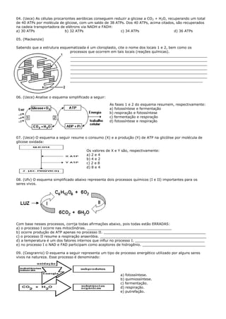 04. (Uece) As células procariontes aeróbicas conseguem reduzir a glicose a CO2 + H2O, recuperando um total
de 40 ATPs por molécula de glicose, com um saldo de 38 ATPs. Dos 40 ATPs, acima citados, são recuperados
na cadeia transportadora de elétrons via NADH e FADH:
a) 30 ATPs                  b) 32 ATPs                    c) 34 ATPs                     d) 36 ATPs

05. (Mackenzie)

Sabendo que a estrutura esquematizada é um cloroplasto, cite o nome dos locais 1 e 2, bem como os
                             processos que ocorrem em tais locais (reações químicas).
                             _______________________________________________________________
                             _______________________________________________________________
                             _______________________________________________________________
                             _______________________________________________________________
                             _______________________________________________________________
                             _______________________________________________________________
                             _____________________________________________________________



06. (Uece) Analise o esquema simplificado a seguir:

                                                      As fases 1 e 2 do esquema resumem, respectivamente:
                                                      a) fotossíntese e fermentação
                                                      b) respiração e fotossíntese
                                                      c) fermentação e respiração
                                                      d) fotossíntese e respiração



07. (Uece) O esquema a seguir resume o consumo (X) e a produção (Y) de ATP na glicólise por molécula de
glicose oxidada:

                                        Os valores de X e Y são, respectivamente:
                                        a) 2 e 4
                                        b) 4 e 2
                                        c) 2 e 8
                                        d) 8 e 4


08. (Ufv) O esquema simplificado abaixo representa dois processos químicos (I e II) importantes para os
seres vivos.




Com base nesses processos, corrija todas afirmações abaixo, pois todas estão ERRADAS:
a) o processo I ocorre nas mitocôndrias. _______________________________________
b) ocorre produção de ATP apenas no processo II. _______________________________________________
c) o processo II resume a respiração anaeróbia. _________________________________________________
d) a temperatura é um dos fatores internos que influi no processo I. ________________________________
e) no processo I o NAD e FAD participam como aceptores de hidrogênio. _____________________________

09. (Cesgranrio) O esquema a seguir representa um tipo de processo energético utilizado por alguns seres
vivos na natureza. Esse processo é denominado:




                                                           a) fotossíntese.
                                                           b) quimiossíntese.
                                                           c) fermentação.
                                                           d) respiração.
                                                           e) putrefação.
 