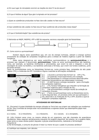a) Em que lugar do cloroplasto ocorrem as reações de claro? E as de escuro?
_______________________________________________________________________________________

b) O que é fotólise da água? Que gás é originado em tal processo?
_______________________________________________________________________________________

c) Quais as substâncias produzidas na fase clara são usadas na fase escura?
_______________________________________________________________________________________

d) Que substâncias são usadas na fase escura? Que sustâncias são produzidas nessa etapa?
_______________________________________________________________________________________

e) O que é fotofosforilação? Que substâncias ela produz?
_______________________________________________________________________________________

f) Retirando-se NADP, NADPH2, ATP e ADP do esquema, escreva a equação geral da fotossíntese.




07. Como ocorre a quimiossíntese?

        Existem alguns seres autotróficos que, em vez da energia luminosa, utilizam a energia química
proveniente da oxidação de compostos inorgânicos para a síntese de matéria orgânica a partir de matéria
inorgânica.
        Estes seres designam-se por seres autotróficos quimiossintéticos ou quimioautotróficos e o
processo que realizam é denominado quimiossíntese. Todos os seres quimioautotróficos são bactérias,
como, por exemplo, as bactérias nitrificantes e amonizantes, que vivem no solo e integram o ciclo de
reciclagem do azoto na biosfera, e as bactérias sulfurosas e ferrosas, que vivem nos fundos oceânicos, junto
de fontes termais.
Tanto na quimiossíntese como na fotossíntese formam-se, numa primeira fase, compostos de alto poder
redutor (TH2) e moléculas de ATP. Considera a figura e assinala as afirmações verdadeiras.

                                             a) (   ) Durante a primeira fase formam-se ATP e TH2.
                                             b) ( ) O substrato inicial experimenta uma oxidação.
                                             c) ( ) Na fotossíntese é a energia luminosa absorvida pelos
                                             pigmentos fotossintéticos que desencadeia o processo.
                                             d) ( ) O ADP fornece a energia necessária para a formação
                                             dos compostos orgânicos.
                                             e) ( ) TH2 fornece hidrogénios que intervêm na formação de
                                             compostos orgânicos após a fixação de CO2.
                                             f) (  ) Na quimiossíntese a energia resulta da oxidação de
                                             compostos minerais.
                                             g) ( ) Tanto na quimiossíntese como na fotossíntese ocorre,
                                             numa segunda fase, um processo cíclico em que participam o
                                             CO2 absorvido e as moléculas de TH2 e ATP, durante o qual se
                                             produzem compostos orgânicos.

                                      ATIVIDADES DE VESTIBULAR

01. (Puccamp) A quase totalidade da energia utilizada na Terra tem sua origem nas radiações que recebemos
do Sol. Para a entrada da energia solar nos ecossistemas a organela celular que desempenha papel mais
destacado é

a) o núcleo.   b) a mitocôndria.      c) o ribossomo.        d) o vacúolo.   e) o cloroplasto.

02. (Ufu) Existem seres vivos, ou mesmo células de um organismo, que são chamados de anaeróbicos
facultativos. Estes respiram aerobicamente enquanto há oxigênio disponível. No entanto, se o oxigênio faltar,
esses seres ou essas células podem degradar a glicose anaerobicamente, realizando a fermentação.
Pergunta-se
a) Na fermentação, o consumo de glicose é maior ou menor do que o usado no processo aeróbico?
_______________________________________________________________________________________
b) Justifique sua resposta, com cálculos.
_______________________________________________________________________________________
_______________________________________________________________________________________
_______________________________________________________________________________________
 
