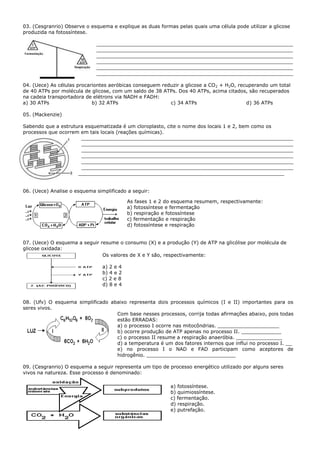 03. (Cesgranrio) Observe o esquema e explique as duas formas pelas quais uma célula pode utilizar a glicose
produzida na fotossíntese.

                             ________________________________________________________________
                             ________________________________________________________________
                             ________________________________________________________________
                             ________________________________________________________________
                             ________________________________________________________________
                             ________________________________________________________________

04. (Uece) As células procariontes aeróbicas conseguem reduzir a glicose a CO 2 + H2O, recuperando um total
de 40 ATPs por molécula de glicose, com um saldo de 38 ATPs. Dos 40 ATPs, acima citados, são recuperados
na cadeia transportadora de elétrons via NADH e FADH:
a) 30 ATPs                  b) 32 ATPs                    c) 34 ATPs                      d) 36 ATPs

05. (Mackenzie)

Sabendo que a estrutura esquematizada é um cloroplasto, cite o nome dos locais 1 e 2, bem como os
processos que ocorrem em tais locais (reações químicas).
                      _____________________________________________________________________
                      _____________________________________________________________________
                      _____________________________________________________________________
                      _____________________________________________________________________
                      _____________________________________________________________________
                      _____________________________________________________________________
                     ___________________________________________________________________


06. (Uece) Analise o esquema simplificado a seguir:

                                          As fases 1 e 2 do esquema resumem, respectivamente:
                                          a) fotossíntese e fermentação
                                          b) respiração e fotossíntese
                                          c) fermentação e respiração
                                          d) fotossíntese e respiração


07. (Uece) O esquema a seguir resume o consumo (X) e a produção (Y) de ATP na glicólise por molécula de
glicose oxidada:
                               Os valores de X e Y são, respectivamente:

                               a) 2 e 4
                               b) 4 e 2
                               c) 2 e 8
                               d) 8 e 4


08. (Ufv) O esquema simplificado abaixo representa dois processos químicos (I e II) importantes para os
seres vivos.
                                   Com base nesses processos, corrija todas afirmações abaixo, pois todas
                                   estão ERRADAS:
                                   a) o processo I ocorre nas mitocôndrias. ____________________
                                   b) ocorre produção de ATP apenas no processo II. _____________
                                   c) o processo II resume a respiração anaeróbia. _______________
                                   d) a temperatura é um dos fatores internos que influi no processo I. __
                                   e) no processo I o NAD e FAD participam como aceptores de
                                   hidrogênio. _____________________________

09. (Cesgranrio) O esquema a seguir representa um tipo de processo energético utilizado por alguns seres
vivos na natureza. Esse processo é denominado:

                                                           a) fotossíntese.
                                                           b) quimiossíntese.
                                                           c) fermentação.
                                                           d) respiração.
                                                           e) putrefação.
 
