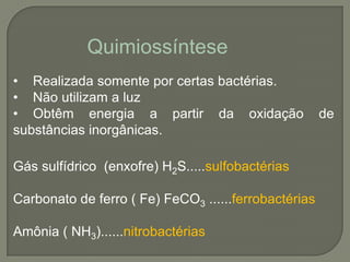 Quimiossíntese
• Realizada somente por certas bactérias.
• Não utilizam a luz
• Obtêm energia a partir da oxidação                  de
substâncias inorgânicas.

Gás sulfídrico (enxofre) H2S.....sulfobactérias

Carbonato de ferro ( Fe) FeCO3 ......ferrobactérias

Amônia ( NH3)......nitrobactérias
 