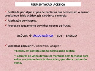 FERMENTAÇÃO ACÉTICA
 Realizada por alguns tipos de bactérias que fermentam o açúcar,
produzindo ácido acético, gás carbônico e energia.
 Fabricação de vinagres.
 Provoca o azedamento de vinhos e sucos de frutas.
AÇÚCAR  ÁCIDO ACÉTICO + CO2 + ENERGIA
 Expressão popular: “O vinho virou vinagre!”
Etanol, em contato com O2 forma ácido acético.
 Garrafas de vinho devem ser mantidas bem fechadas para
evitar o acúmulo deste ácido acético, que altera o sabor do
vinho.
 