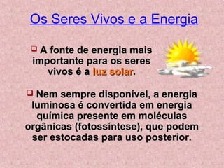 Os Seres Vivos e a Energia
 A fonte de energia maisA fonte de energia mais
importante para os seresimportante para os seres
vivos é avivos é a luz solarluz solar..
 Nem sempre disponível, a energiaNem sempre disponível, a energia
luminosa é convertida em energialuminosa é convertida em energia
química presente em moléculasquímica presente em moléculas
orgânicas (fotossíntese), que podemorgânicas (fotossíntese), que podem
ser estocadas para uso posterior.ser estocadas para uso posterior.
 