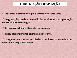  Processos Exotérmicos que ocorrem nos seres vivos.
 Degradação, quebra de moléculas orgânicas, com produção
concomitante de energia.
 Ocorrem em locais diferentes nas células.
 Possuem rendimento energético diferente.
 Surgiram em momentos distintos na história evolutiva dos
seres vivos no planeta Terra.
FERMENTAÇÃO E RESPIRAÇÃO
 