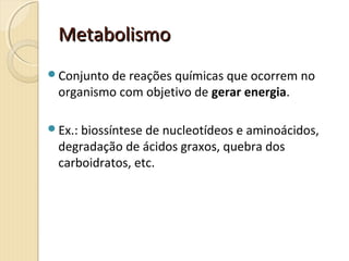 MetabolismoMetabolismo
Conjunto de reações químicas que ocorrem no
organismo com objetivo de gerar energia.
Ex.: biossíntese de nucleotídeos e aminoácidos,
degradação de ácidos graxos, quebra dos
carboidratos, etc.
 