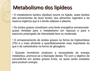 Metabolismo dos lipídeosMetabolismo dos lipídeos
• O metabolismo lipídico (lipólise) ocorre no fígado, estes lipídios
são provenientes de duas fontes: dos alimentos ingeridos e da
reserva orgânica que é o tecido adiposo e plasma.
• Os ácidos graxos constituem uma fonte energética armazenada
quase ilimitada para o metabolismo em repouso e para o
exercício prolongado de intensidade leve ou moderada
• O armazenamento de ácidos graxos na forma de triglicerídeos
(TG) é o mais eficiente e quantitativamente mais importante do
que o de carboidratos na forma de glicogênio.
• Quando hormônios sinalizam a necessidade de energia
metabólica, promove-se a liberação destes TG com o objetivo de
convertê-los em ácidos graxos livres, os quais serão oxidados
para produzir energia.
 