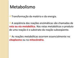  Transformação da matéria e da energia.
 A seqüência das reações enzimáticas são chamadas de
rota ou via metabólica. Nas rotas metabólicas o produto
de uma reação é o substrato da reação subseqüente.
 As reações metabólicas ocorrem essencialmente no
citoplasma ou na mitocôndria.
MetabolismoMetabolismo
 