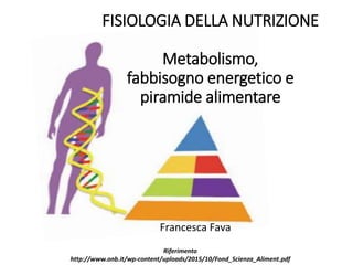 FISIOLOGIA DELLA NUTRIZIONE
Metabolismo,
fabbisogno energetico e
piramide alimentare
Francesca Fava
Riferimento
http://www.onb.it/wp-content/uploads/2015/10/Fond_Scienza_Aliment.pdf
 
