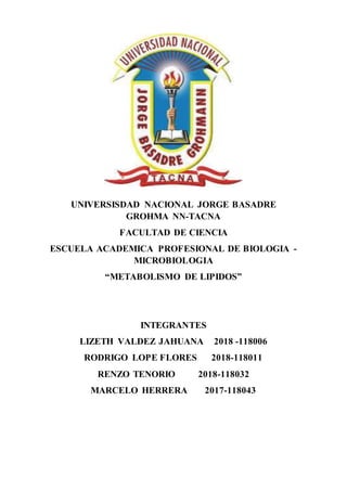 UNIVERSISDAD NACIONAL JORGE BASADRE
GROHMA NN-TACNA
FACULTAD DE CIENCIA
ESCUELA ACADEMICA PROFESIONAL DE BIOLOGIA -
MICROBIOLOGIA
“METABOLISMO DE LIPIDOS”
INTEGRANTES
LIZETH VALDEZ JAHUANA 2018 -118006
RODRIGO LOPE FLORES 2018-118011
RENZO TENORIO 2018-118032
MARCELO HERRERA 2017-118043
 