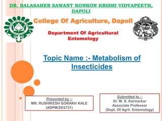 DR. BALASAHEB SAWANT KONKON KRISHI VIDYAPEETH,
DAPOLI
College Of Agriculture, Dapoli
Department Of Agricultural
Entomology
Topic Name :- Metabolism of
Insecticides
Presented by :-
MR. RUSHIKESH GORAKH KALE
(ADPM/20/2731)
Submitted to :-
Dr. M. S. Karmarkar
Associate Professor
(Dept. Of Agril. Entomology)
 