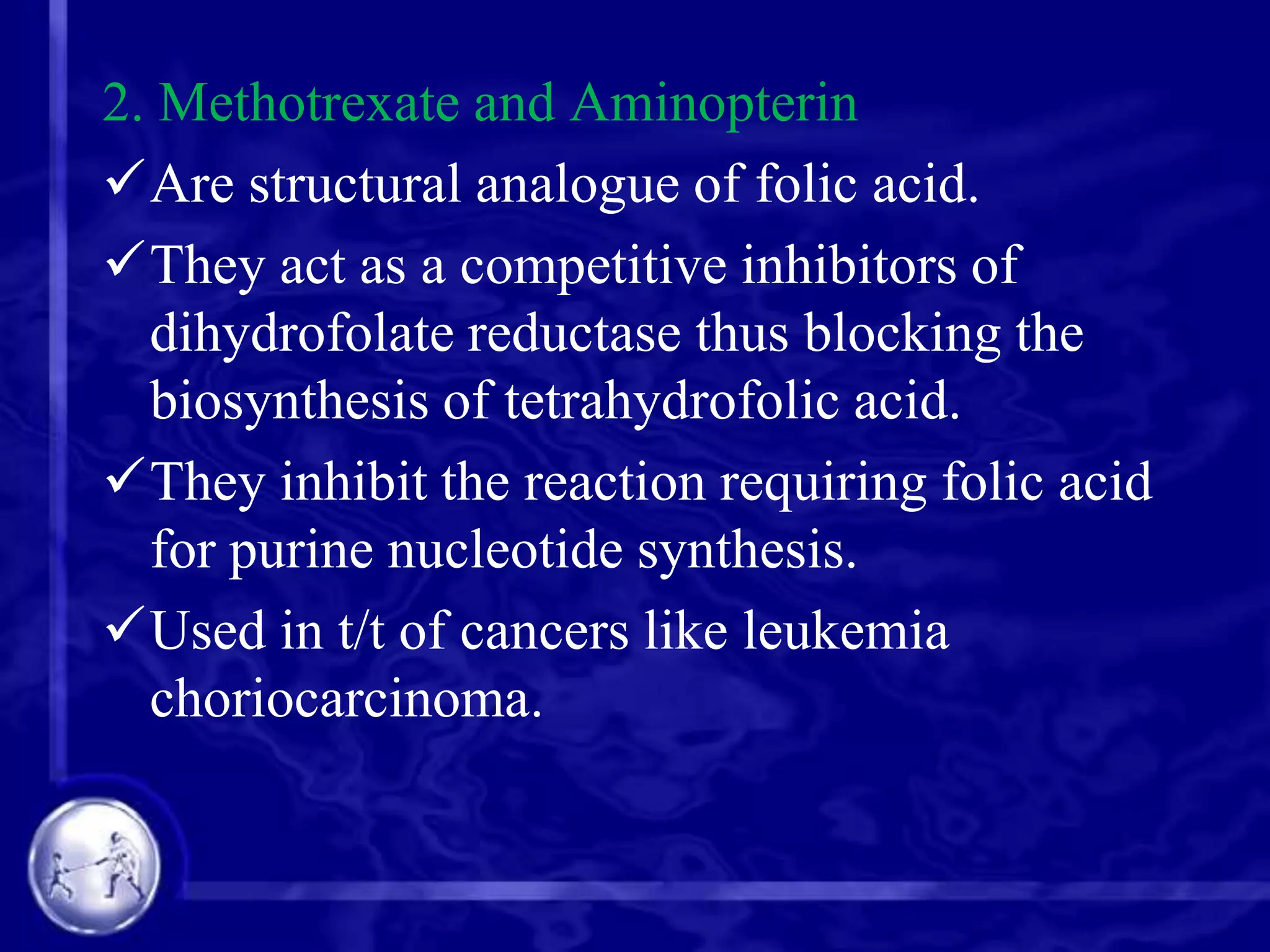 2. Methotrexate and Aminopterin
Are structural analogue of folic acid.
They act as a competitive inhibitors of
dihydrofolate reductase thus blocking the
biosynthesis of tetrahydrofolic acid.
They inhibit the reaction requiring folic acid
for purine nucleotide synthesis.
Used in t/t of cancers like leukemia
choriocarcinoma.

 