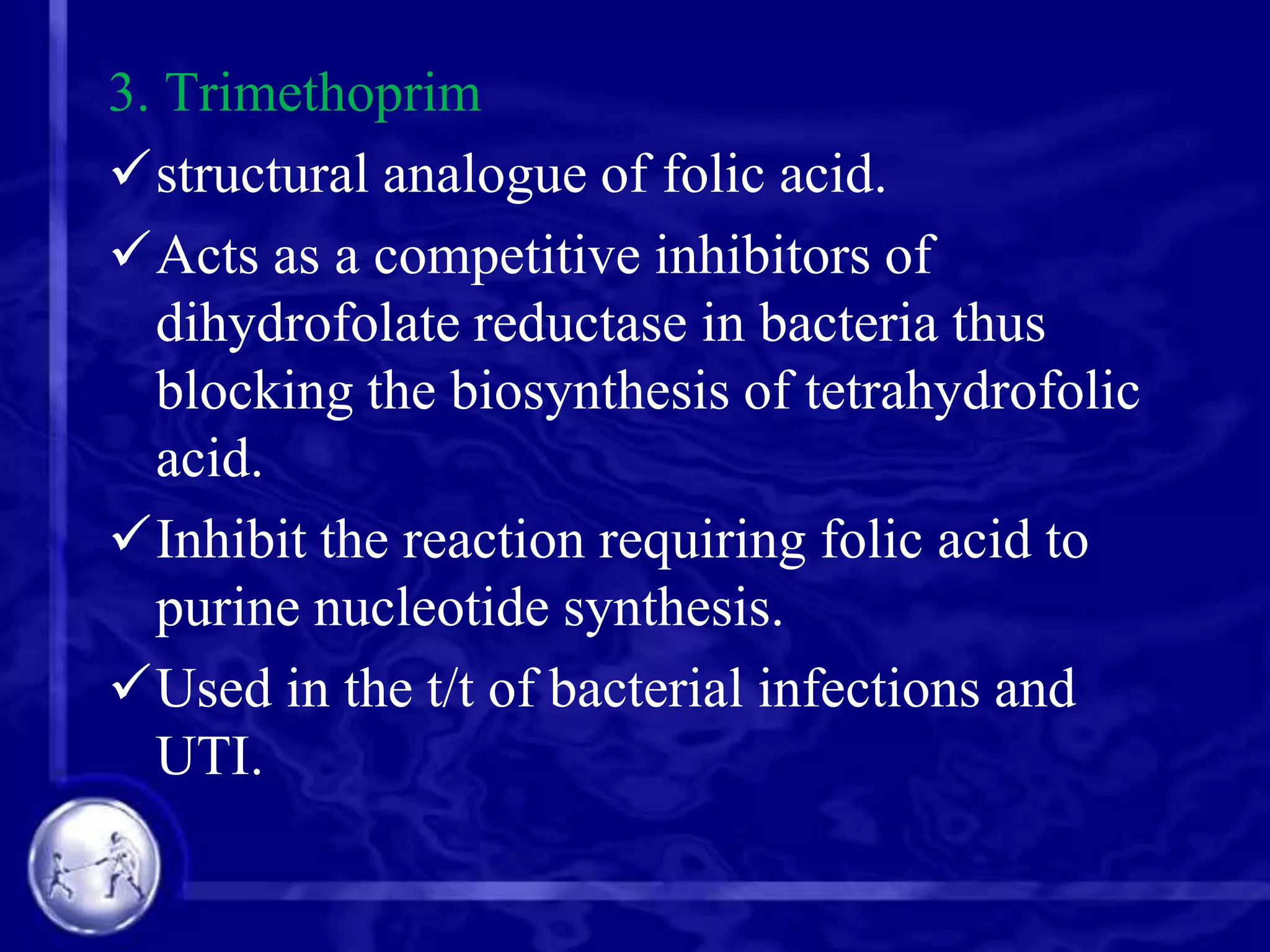 3. Trimethoprim
structural analogue of folic acid.
Acts as a competitive inhibitors of
dihydrofolate reductase in bacteria thus
blocking the biosynthesis of tetrahydrofolic
acid.
Inhibit the reaction requiring folic acid to
purine nucleotide synthesis.
Used in the t/t of bacterial infections and
UTI.

 