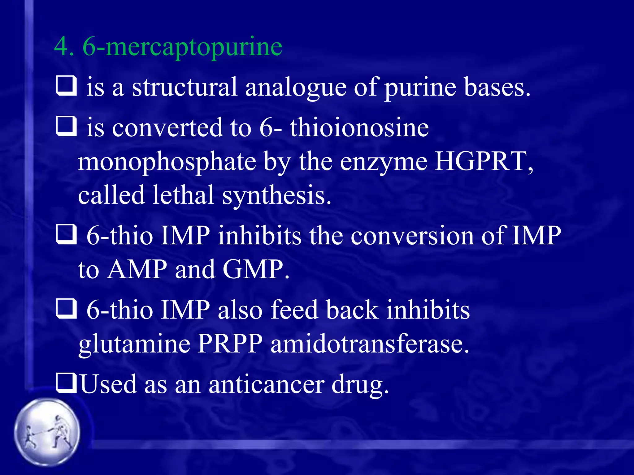 4. 6-mercaptopurine
 is a structural analogue of purine bases.
 is converted to 6- thioionosine
monophosphate by the enzyme HGPRT,
called lethal synthesis.
 6-thio IMP inhibits the conversion of IMP
to AMP and GMP.
 6-thio IMP also feed back inhibits
glutamine PRPP amidotransferase.
Used as an anticancer drug.

 