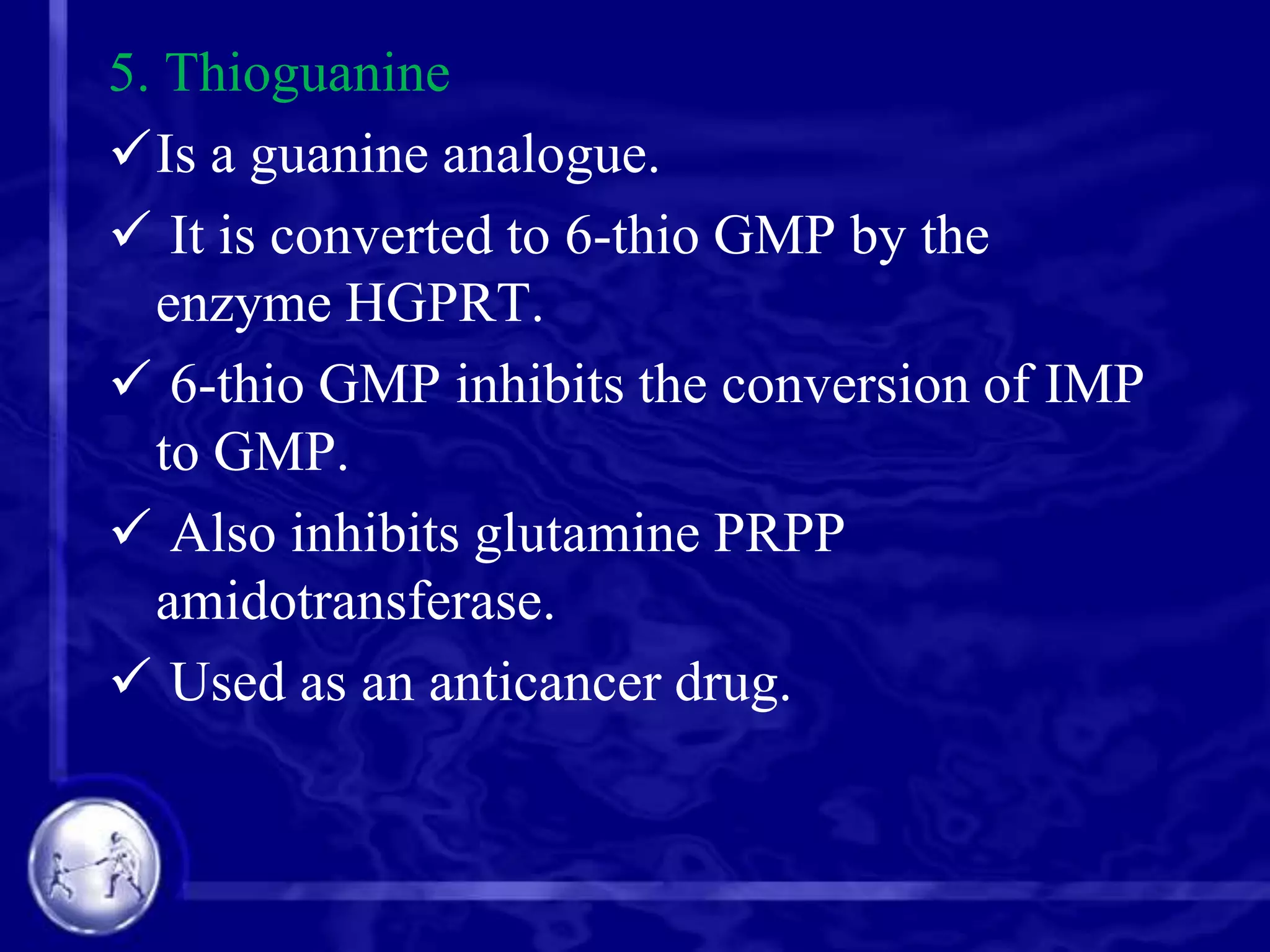 5. Thioguanine
Is a guanine analogue.
 It is converted to 6-thio GMP by the
enzyme HGPRT.
 6-thio GMP inhibits the conversion of IMP
to GMP.
 Also inhibits glutamine PRPP
amidotransferase.
 Used as an anticancer drug.

 