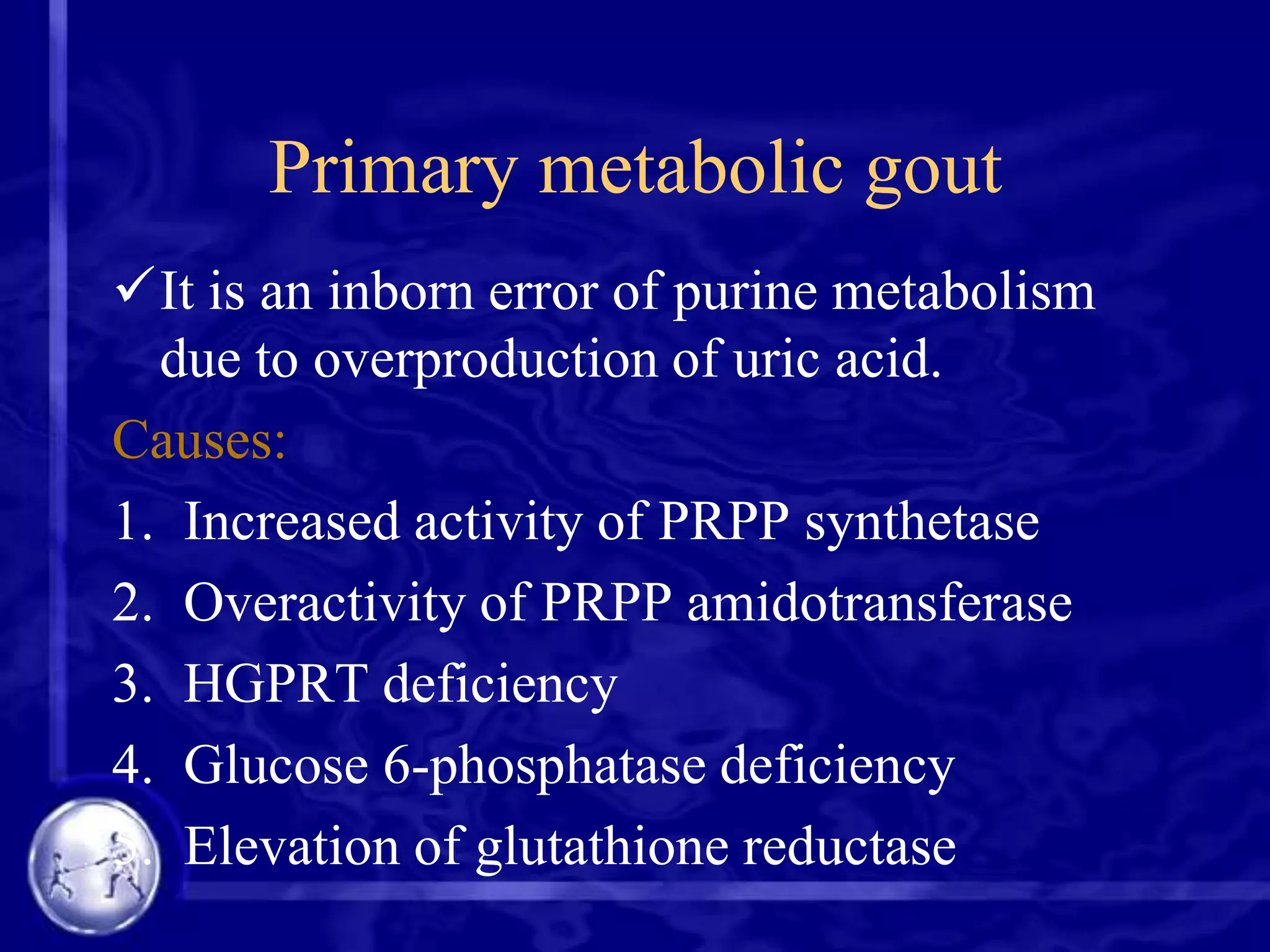Primary metabolic gout
It is an inborn error of purine metabolism
due to overproduction of uric acid.
Causes:
1. Increased activity of PRPP synthetase
2. Overactivity of PRPP amidotransferase
3. HGPRT deficiency
4. Glucose 6-phosphatase deficiency
5. Elevation of glutathione reductase

 