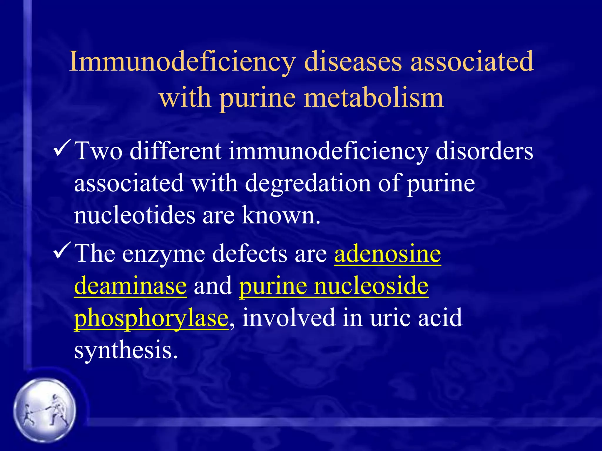 Immunodeficiency diseases associated
with purine metabolism
Two different immunodeficiency disorders
associated with degredation of purine
nucleotides are known.
The enzyme defects are adenosine
deaminase and purine nucleoside
phosphorylase, involved in uric acid
synthesis.

 