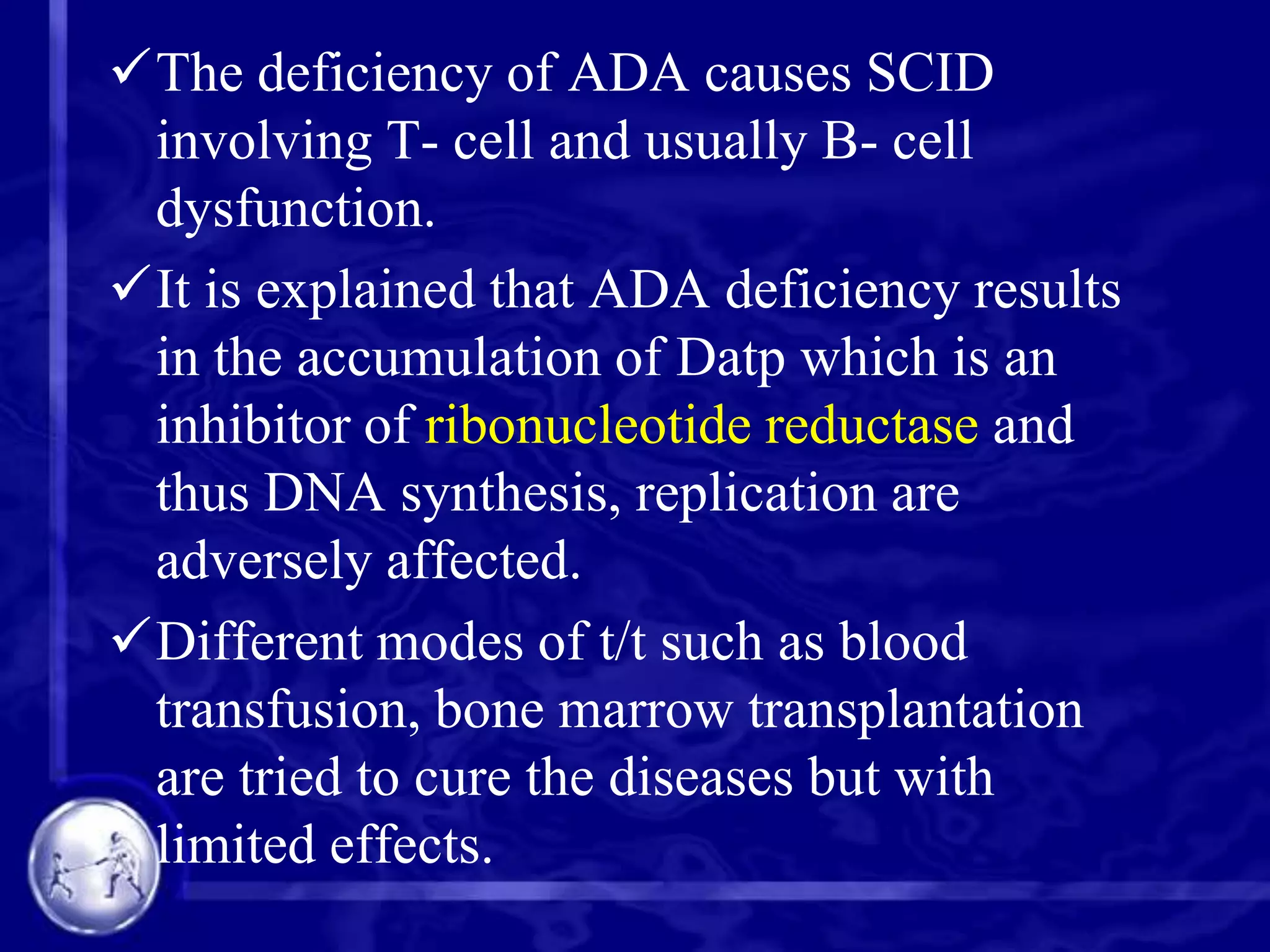 The deficiency of ADA causes SCID
involving T- cell and usually B- cell
dysfunction.
It is explained that ADA deficiency results
in the accumulation of Datp which is an
inhibitor of ribonucleotide reductase and
thus DNA synthesis, replication are
adversely affected.
Different modes of t/t such as blood
transfusion, bone marrow transplantation
are tried to cure the diseases but with
limited effects.

 