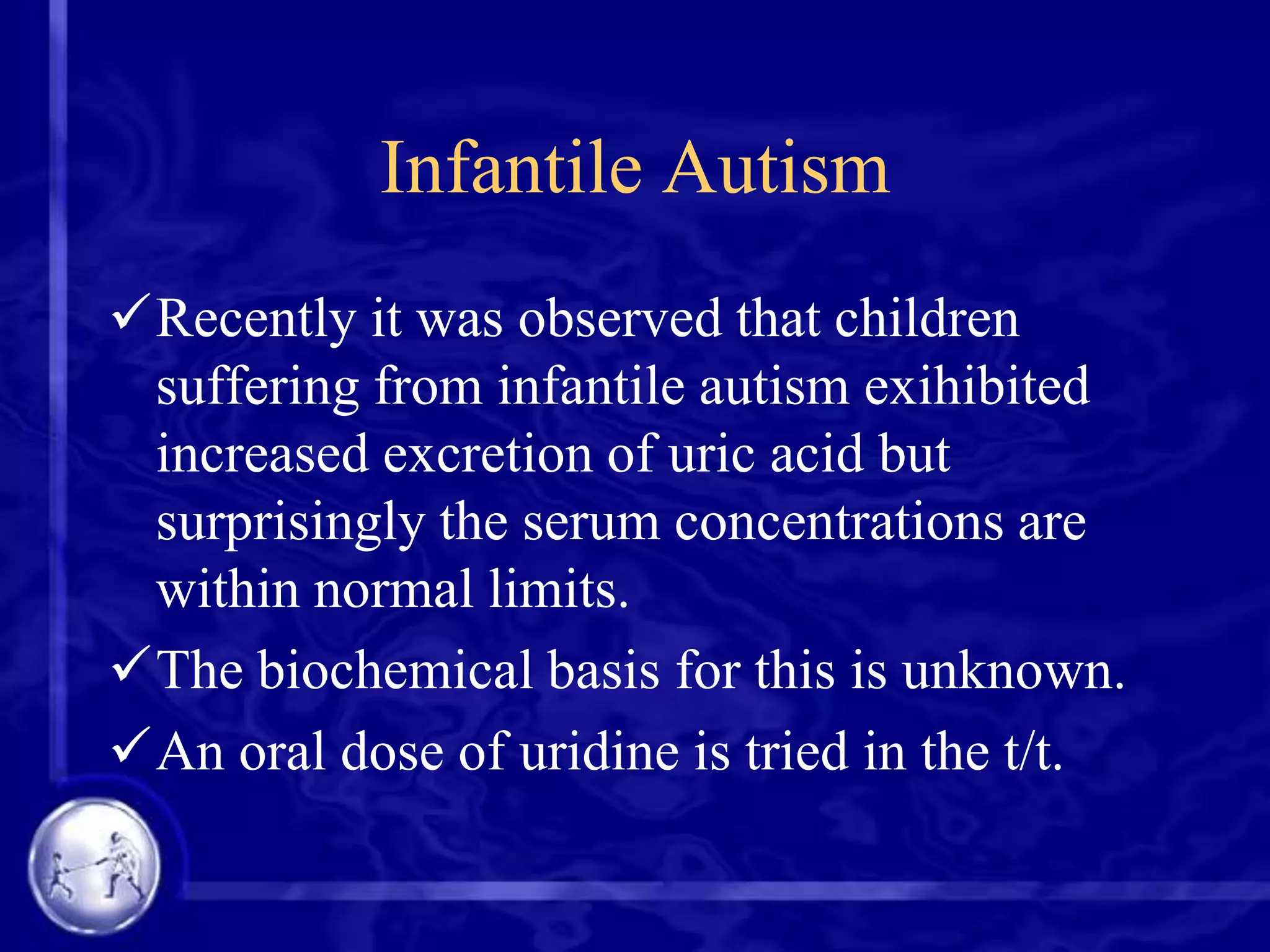 Infantile Autism
Recently it was observed that children
suffering from infantile autism exihibited
increased excretion of uric acid but
surprisingly the serum concentrations are
within normal limits.
The biochemical basis for this is unknown.
An oral dose of uridine is tried in the t/t.

 