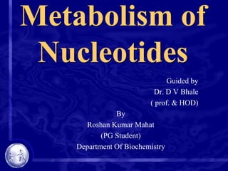 Metabolism of
Nucleotides
Guided by
Dr. D V Bhale
( prof. & HOD)
By
Roshan Kumar Mahat
(PG Student)
Department Of Biochemistry

 