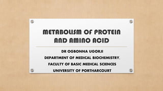 METABOLISM OF PROTEIN
AND AMINO ACID
DR OGBONNA UGORJI
DEPARTMENT OF MEDICAL BIOCHEMISTRY,
FACULTY OF BASIC MEDICAL SCIENCES
UNIVERSITY OF PORTHARCOURT
 