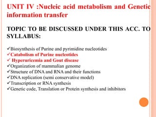 UNIT IV :Nucleic acid metabolism and Genetic
information transfer
TOPIC TO BE DISCUSSED UNDER THIS ACC. TO
SYLLABUS:
Biosynthesis of Purine and pyrimidine nucleotides
Catabolism of Purine nucleotides
 Hyperuricemia and Gout disease
Organization of mammalian genome
Structure of DNA and RNA and their functions
DNA replication (semi conservative model)
Transcription or RNA synthesis
Genetic code, Translation or Protein synthesis and inhibitors
 