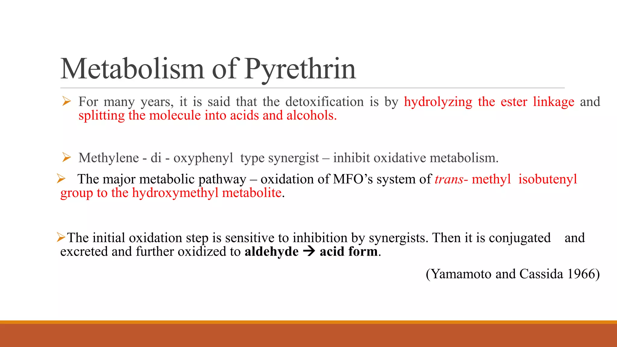 Metabolism of Pyrethrin
 For many years, it is said that the detoxification is by hydrolyzing the ester linkage and
splitting the molecule into acids and alcohols.
 Methylene - di - oxyphenyl type synergist – inhibit oxidative metabolism.
 The major metabolic pathway – oxidation of MFO’s system of trans- methyl isobutenyl
group to the hydroxymethyl metabolite.
The initial oxidation step is sensitive to inhibition by synergists. Then it is conjugated and
excreted and further oxidized to aldehyde  acid form.
(Yamamoto and Cassida 1966)
 