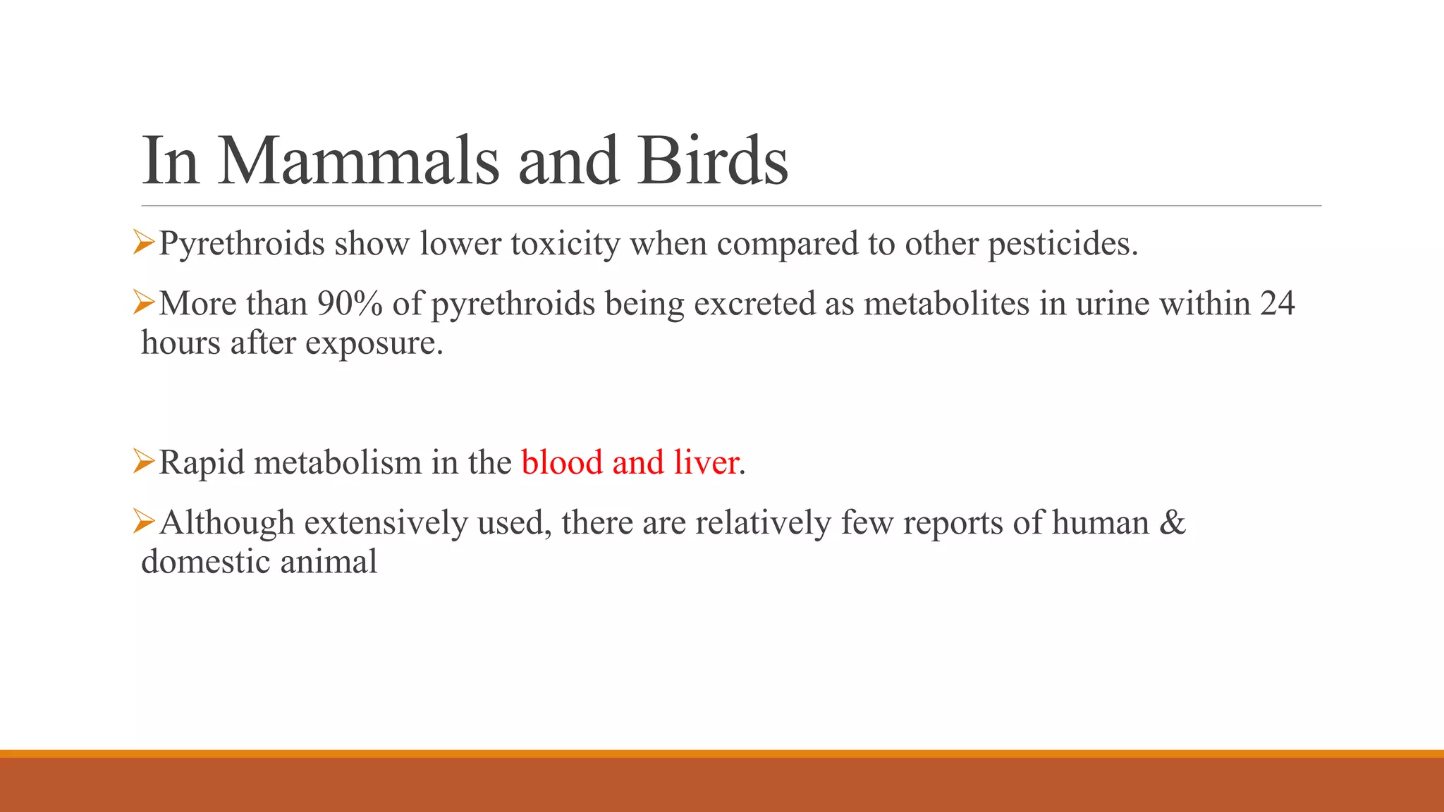 In Mammals and Birds
Pyrethroids show lower toxicity when compared to other pesticides.
More than 90% of pyrethroids being excreted as metabolites in urine within 24
hours after exposure.
Rapid metabolism in the blood and liver.
Although extensively used, there are relatively few reports of human &
domestic animal
 