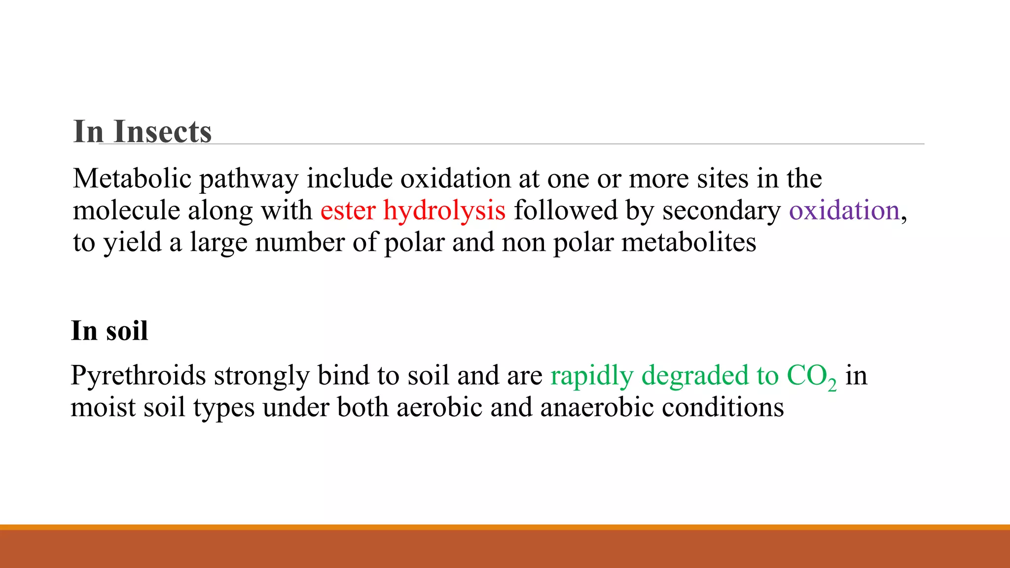 In Insects
Metabolic pathway include oxidation at one or more sites in the
molecule along with ester hydrolysis followed by secondary oxidation,
to yield a large number of polar and non polar metabolites
In soil
Pyrethroids strongly bind to soil and are rapidly degraded to CO2 in
moist soil types under both aerobic and anaerobic conditions
 