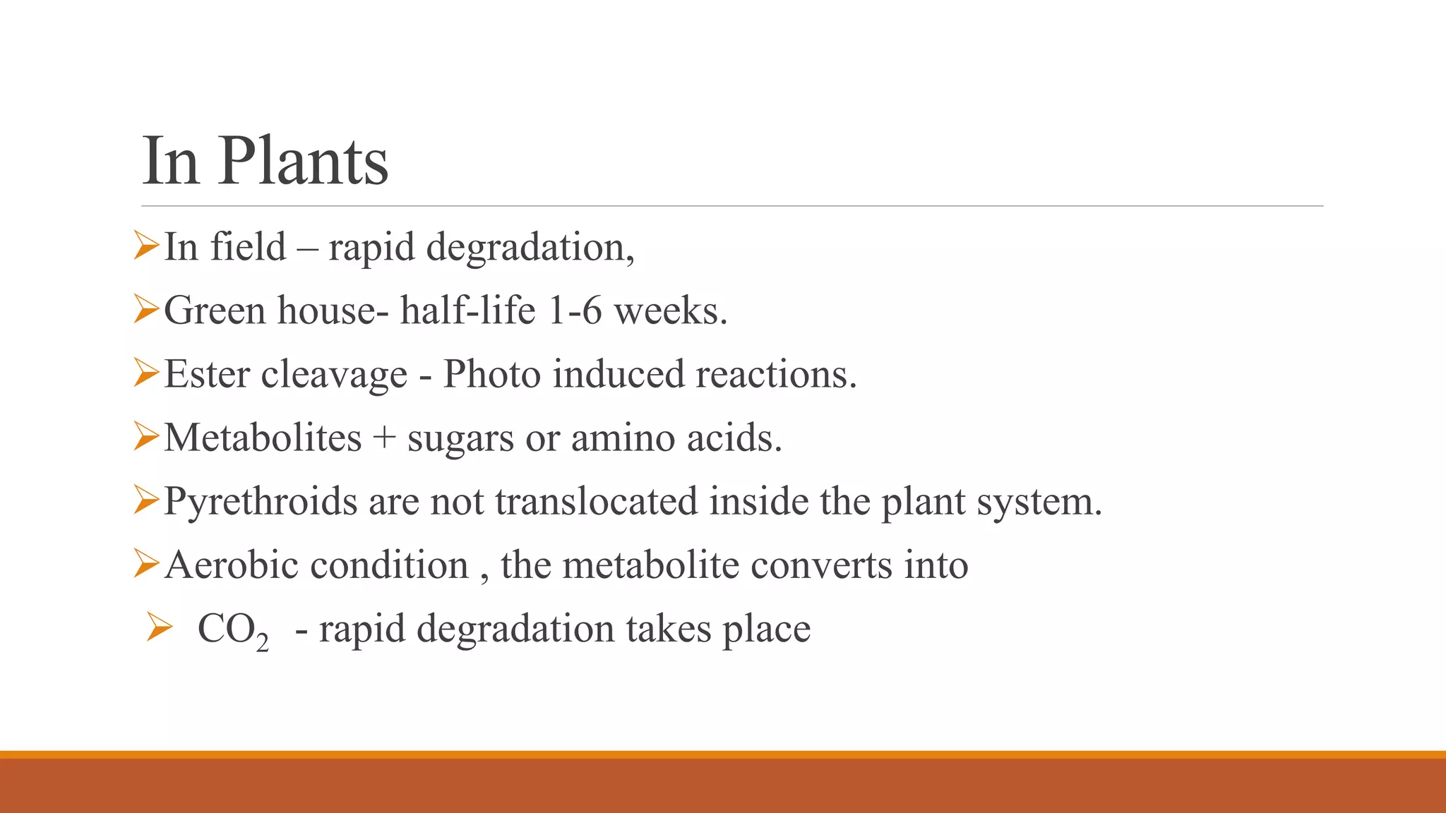 In Plants
In field – rapid degradation,
Green house- half-life 1-6 weeks.
Ester cleavage - Photo induced reactions.
Metabolites + sugars or amino acids.
Pyrethroids are not translocated inside the plant system.
Aerobic condition , the metabolite converts into
 CO2 - rapid degradation takes place
 