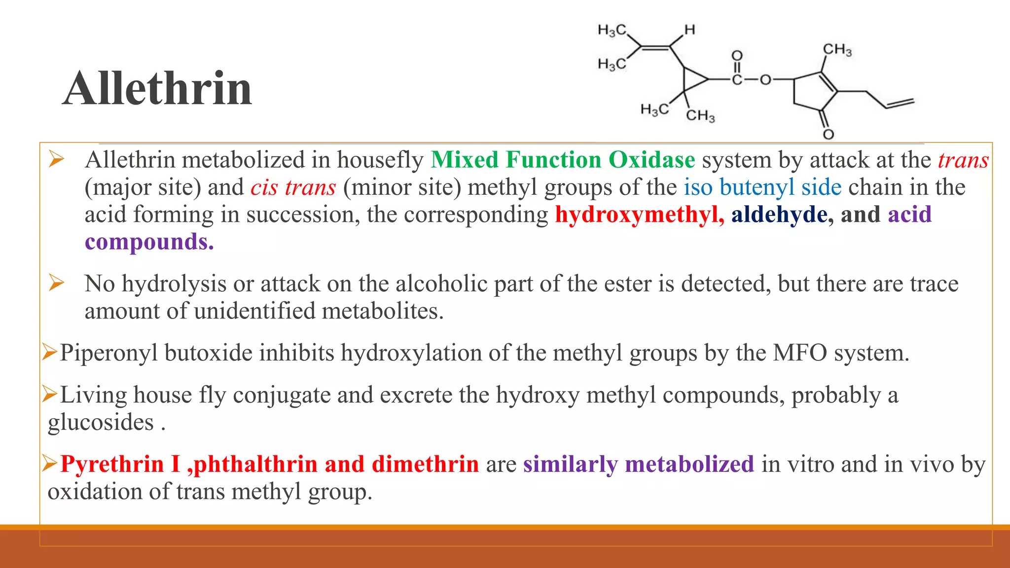 Allethrin
 Allethrin metabolized in housefly Mixed Function Oxidase system by attack at the trans
(major site) and cis trans (minor site) methyl groups of the iso butenyl side chain in the
acid forming in succession, the corresponding hydroxymethyl, aldehyde, and acid
compounds.
 No hydrolysis or attack on the alcoholic part of the ester is detected, but there are trace
amount of unidentified metabolites.
Piperonyl butoxide inhibits hydroxylation of the methyl groups by the MFO system.
Living house fly conjugate and excrete the hydroxy methyl compounds, probably a
glucosides .
Pyrethrin I ,phthalthrin and dimethrin are similarly metabolized in vitro and in vivo by
oxidation of trans methyl group.
 