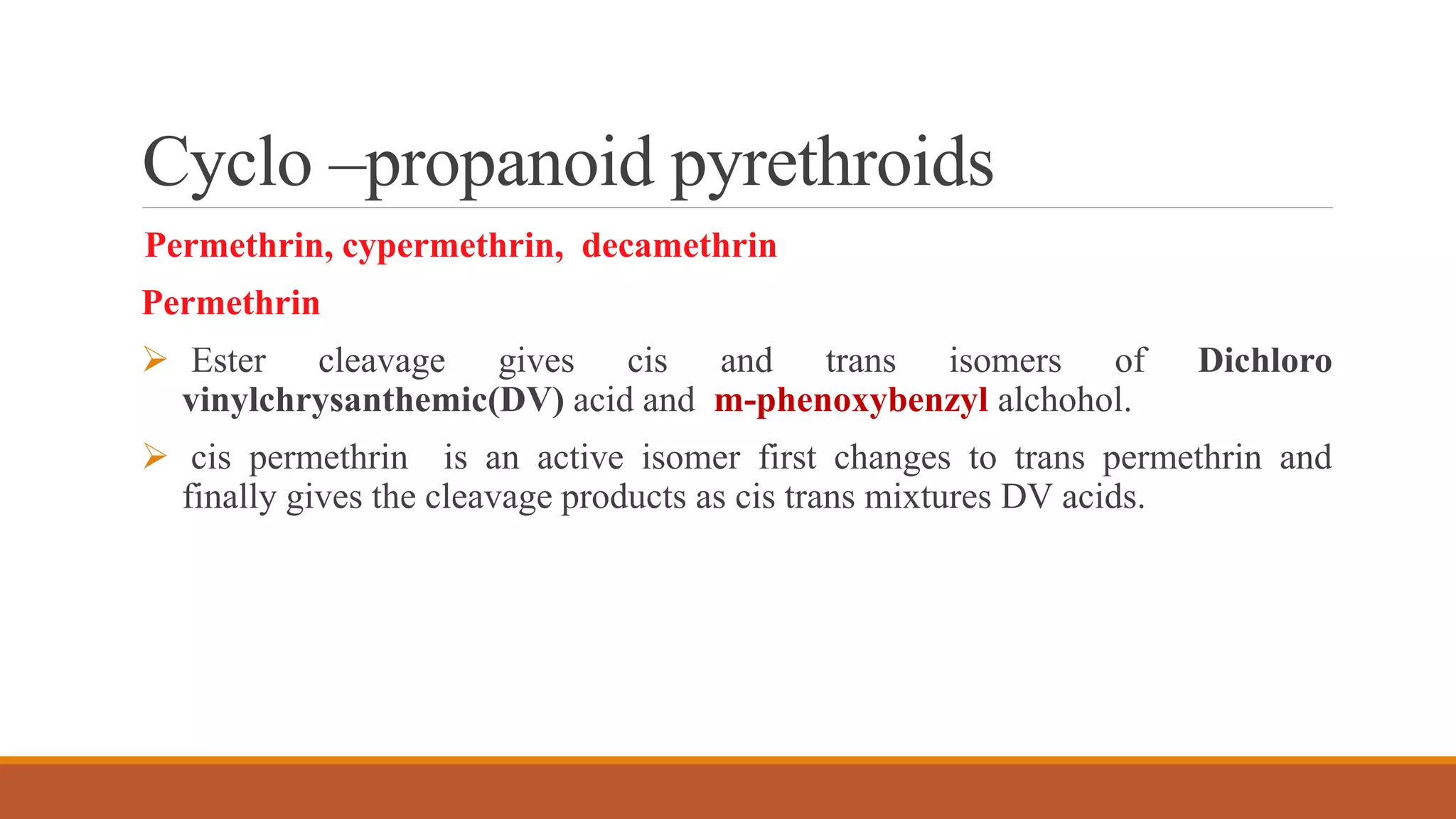 Cyclo –propanoid pyrethroids
Permethrin, cypermethrin, decamethrin
Permethrin
 Ester cleavage gives cis and trans isomers of Dichloro
vinylchrysanthemic(DV) acid and m-phenoxybenzyl alchohol.
 cis permethrin is an active isomer first changes to trans permethrin and
finally gives the cleavage products as cis trans mixtures DV acids.
 