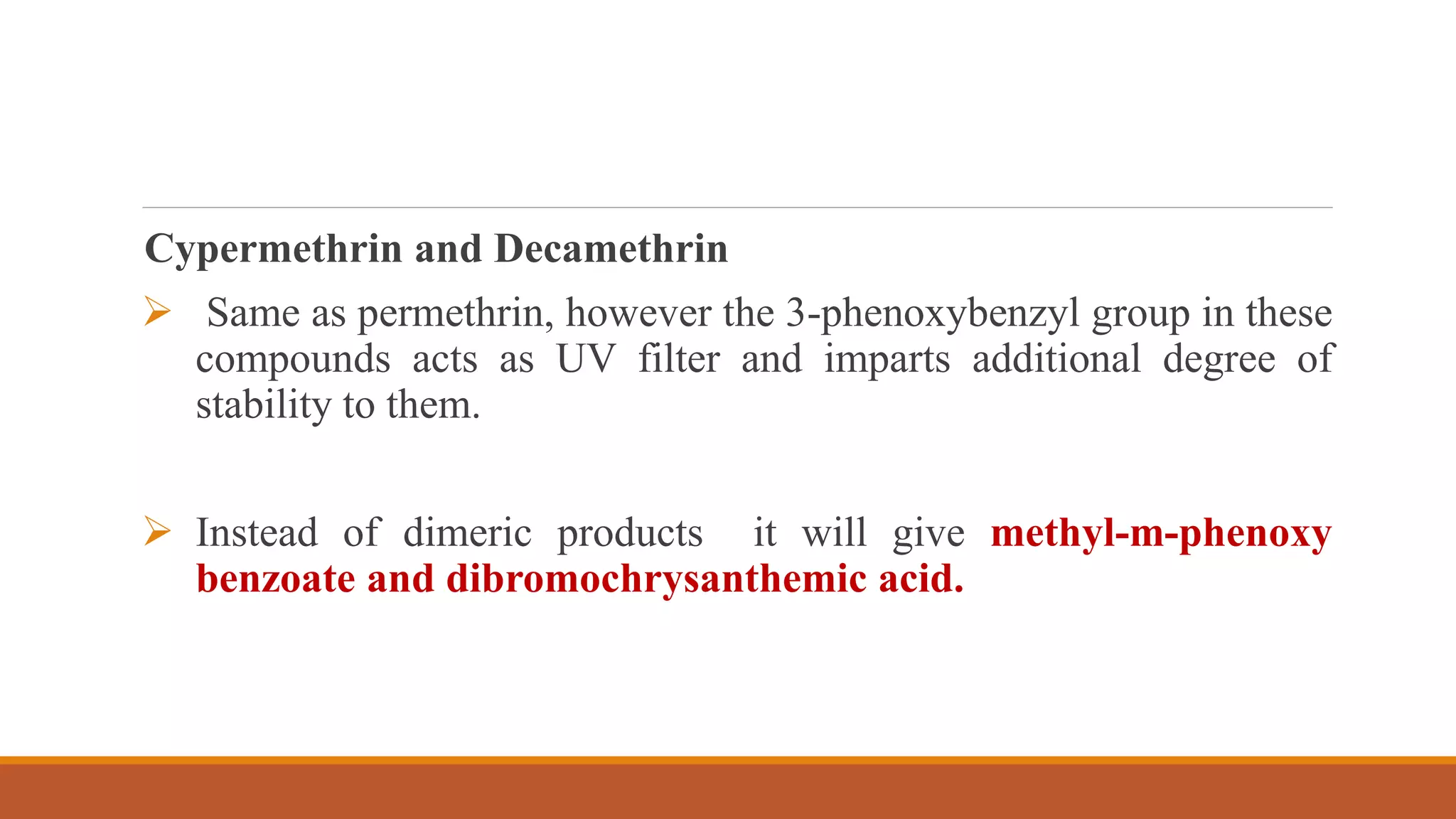 Cypermethrin and Decamethrin
 Same as permethrin, however the 3-phenoxybenzyl group in these
compounds acts as UV filter and imparts additional degree of
stability to them.
 Instead of dimeric products it will give methyl-m-phenoxy
benzoate and dibromochrysanthemic acid.
 