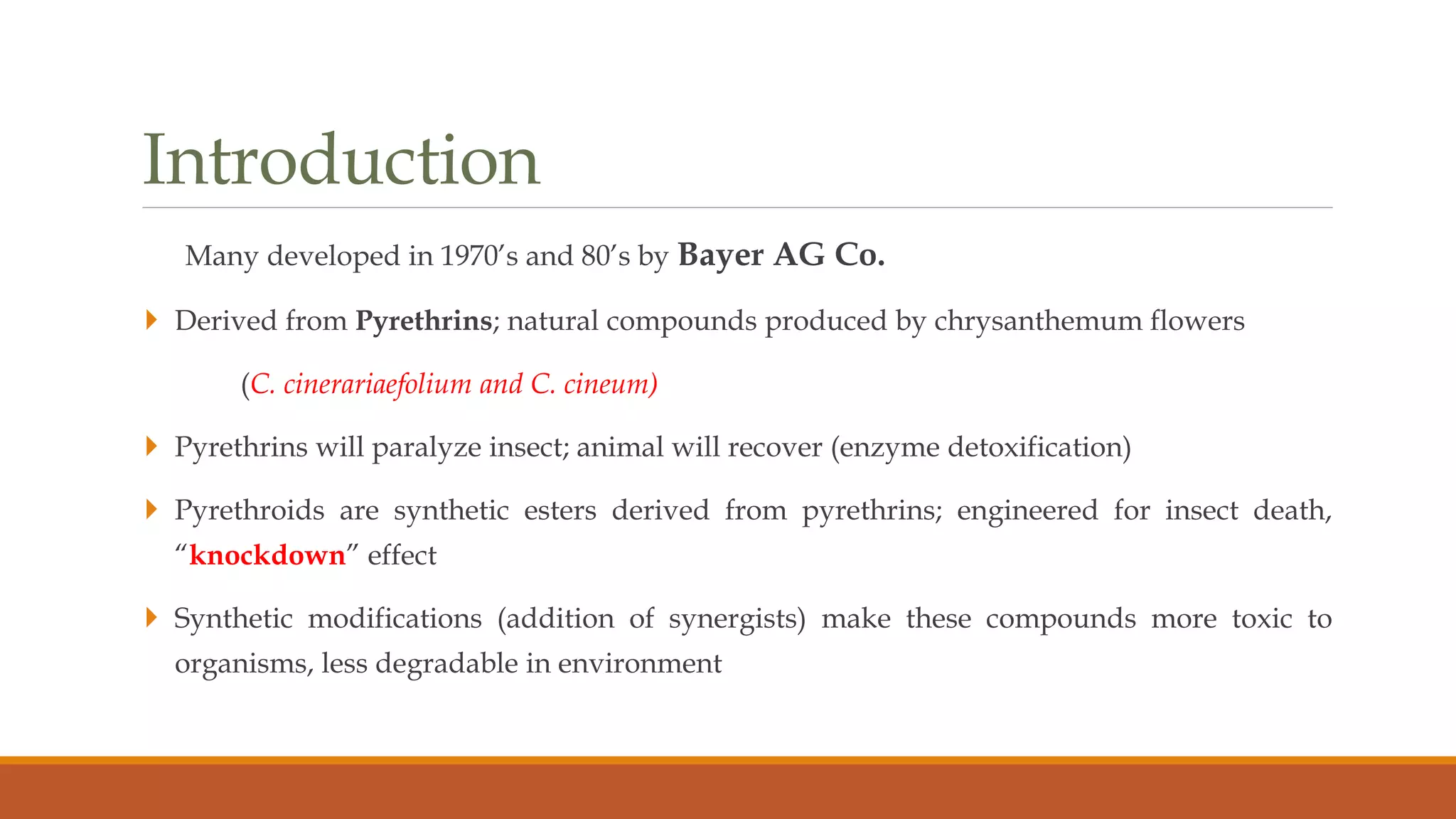 Introduction
Many developed in 1970’s and 80’s by Bayer AG Co.
 Derived from Pyrethrins; natural compounds produced by chrysanthemum flowers
(C. cinerariaefolium and C. cineum)
 Pyrethrins will paralyze insect; animal will recover (enzyme detoxification)
 Pyrethroids are synthetic esters derived from pyrethrins; engineered for insect death,
“knockdown” effect
 Synthetic modifications (addition of synergists) make these compounds more toxic to
organisms, less degradable in environment
 