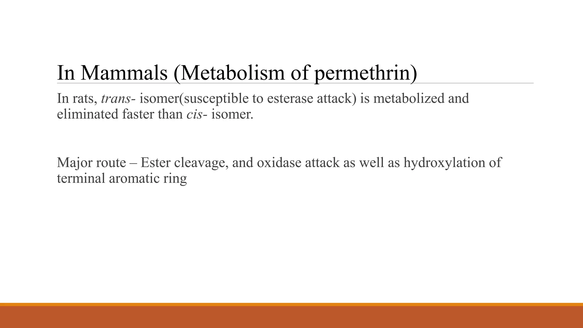 In rats, trans- isomer(susceptible to esterase attack) is metabolized and
eliminated faster than cis- isomer.
Major route – Ester cleavage, and oxidase attack as well as hydroxylation of
terminal aromatic ring
In Mammals (Metabolism of permethrin)
 