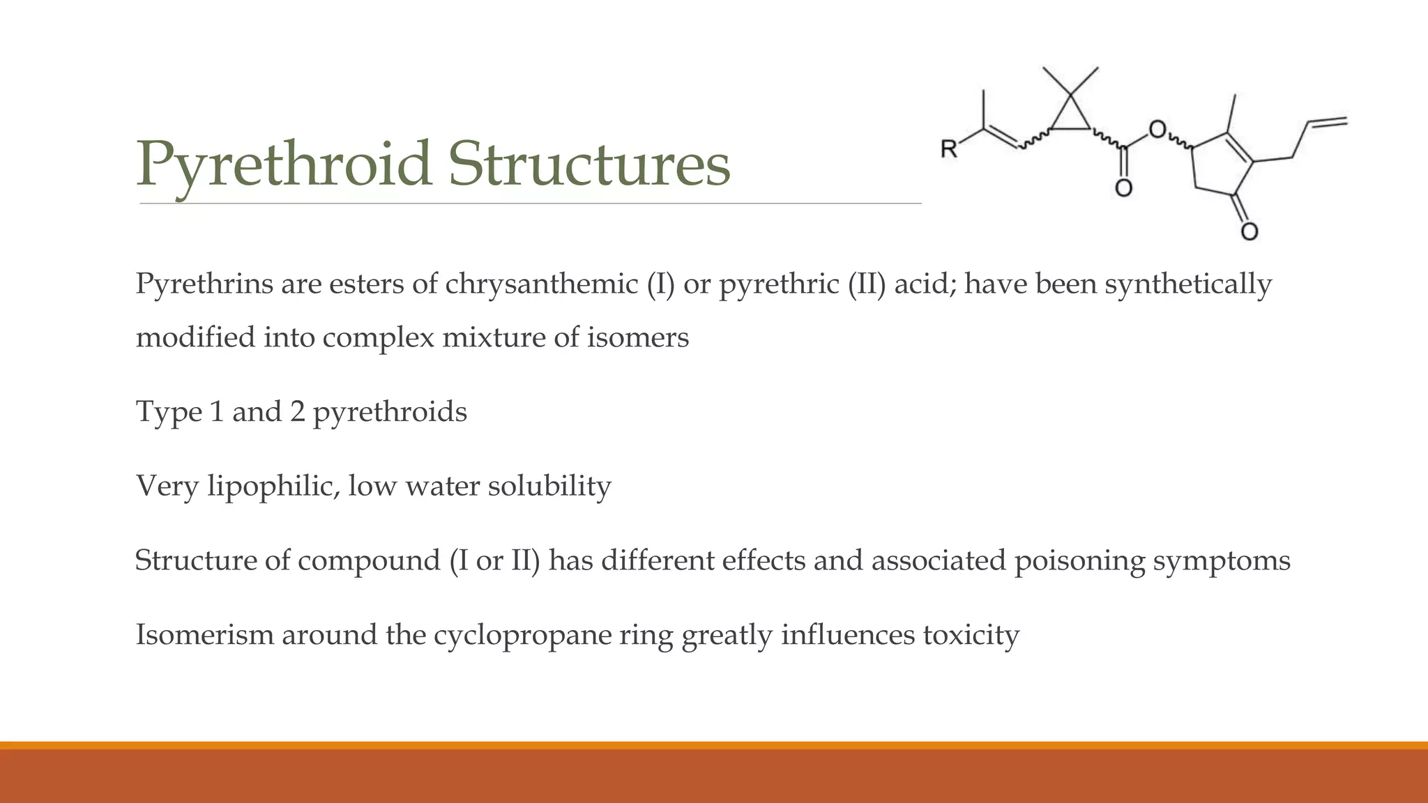Pyrethroid Structures
Pyrethrins are esters of chrysanthemic (I) or pyrethric (II) acid; have been synthetically
modified into complex mixture of isomers
Type 1 and 2 pyrethroids
Very lipophilic, low water solubility
Structure of compound (I or II) has different effects and associated poisoning symptoms
Isomerism around the cyclopropane ring greatly influences toxicity
 