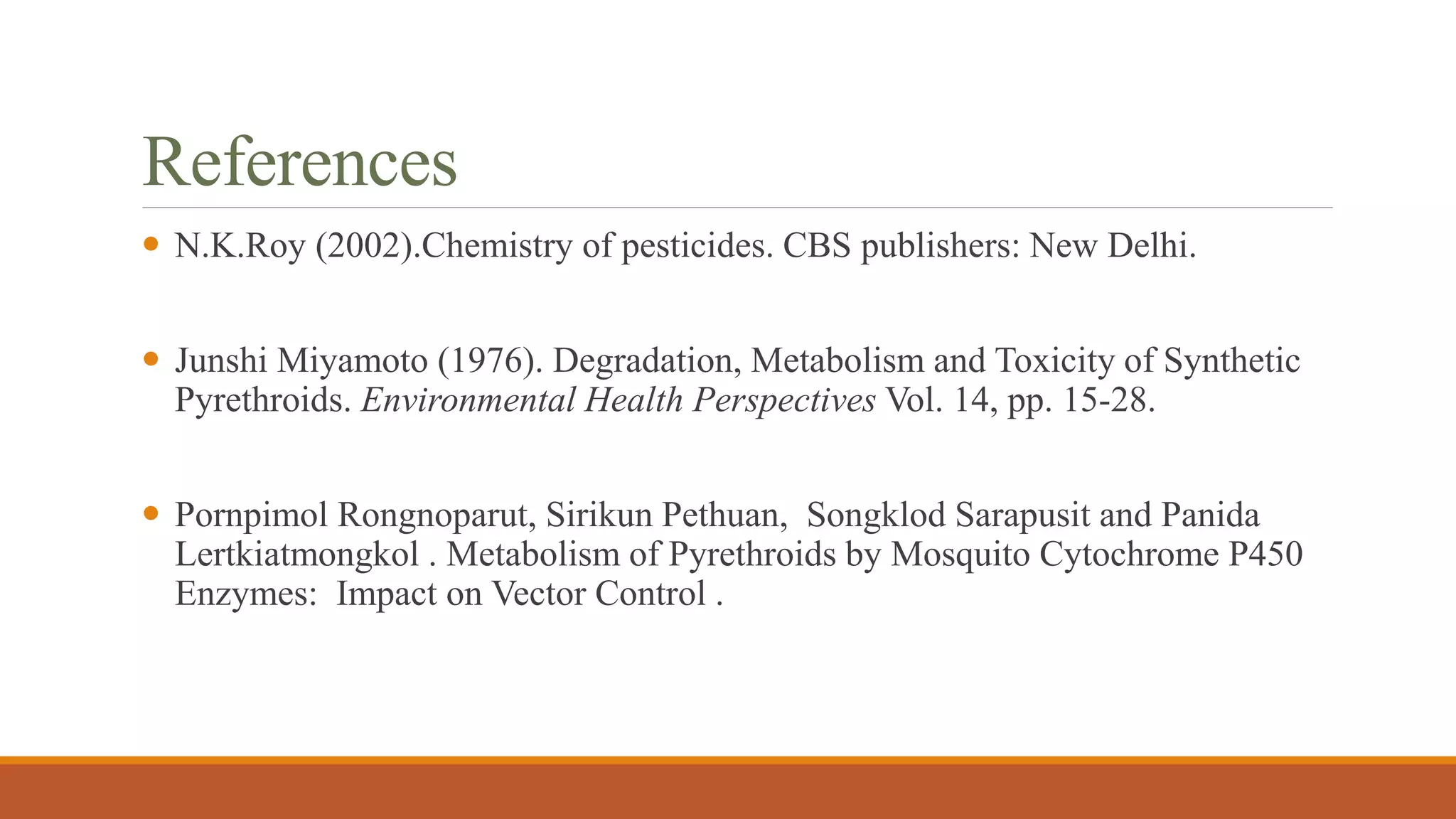 References
 N.K.Roy (2002).Chemistry of pesticides. CBS publishers: New Delhi.
 Junshi Miyamoto (1976). Degradation, Metabolism and Toxicity of Synthetic
Pyrethroids. Environmental Health Perspectives Vol. 14, pp. 15-28.
 Pornpimol Rongnoparut, Sirikun Pethuan, Songklod Sarapusit and Panida
Lertkiatmongkol . Metabolism of Pyrethroids by Mosquito Cytochrome P450
Enzymes: Impact on Vector Control .
 
