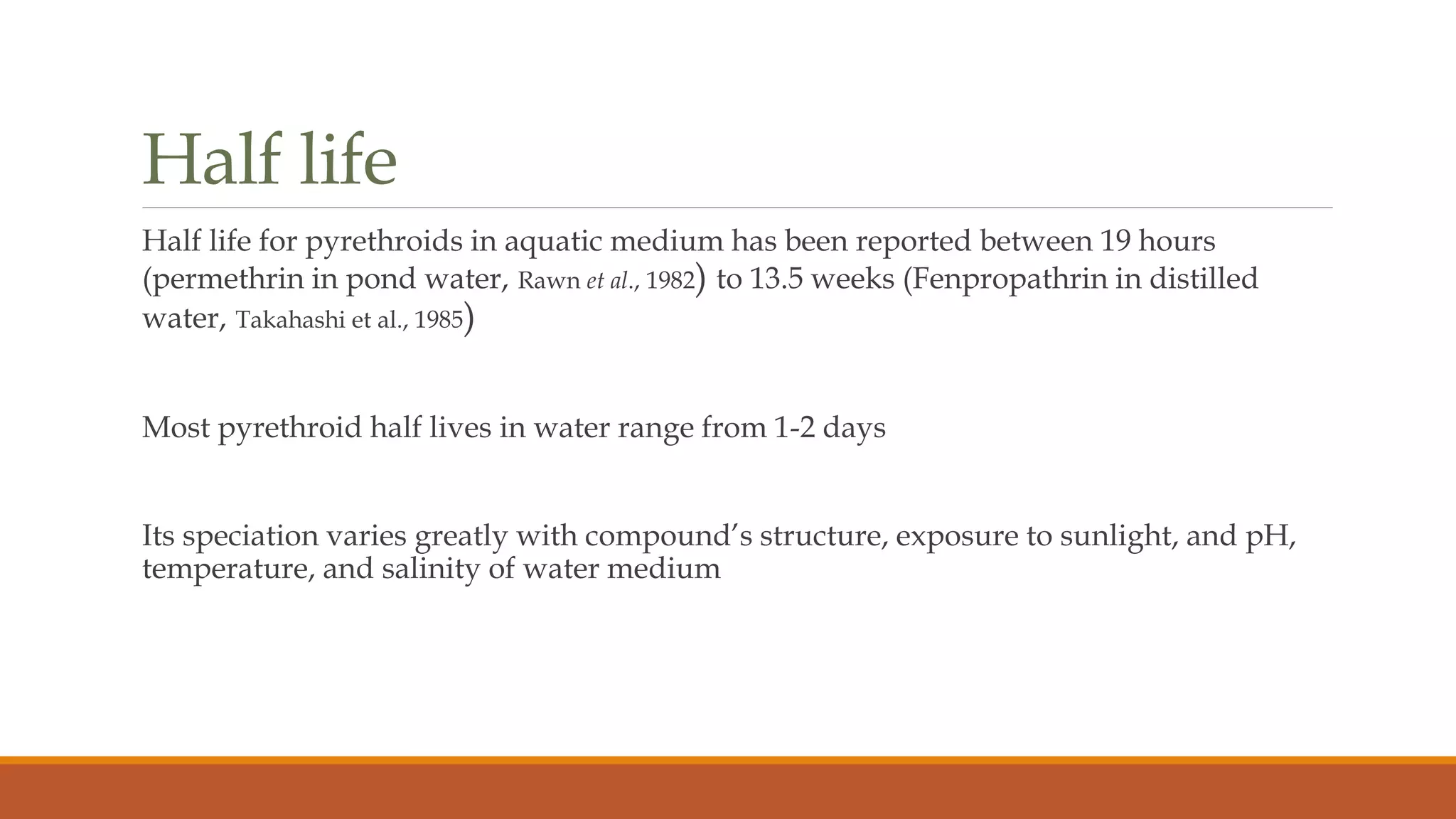 Half life
Half life for pyrethroids in aquatic medium has been reported between 19 hours
(permethrin in pond water, Rawn et al., 1982) to 13.5 weeks (Fenpropathrin in distilled
water, Takahashi et al., 1985)
Most pyrethroid half lives in water range from 1-2 days
Its speciation varies greatly with compound’s structure, exposure to sunlight, and pH,
temperature, and salinity of water medium
 