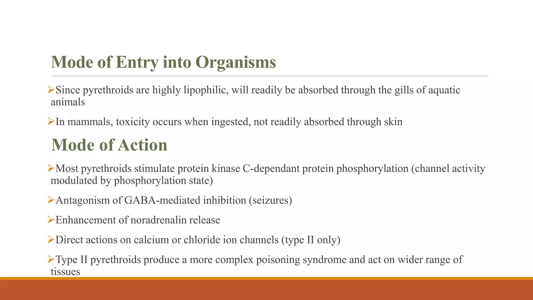 Mode of Entry into Organisms
Since pyrethroids are highly lipophilic, will readily be absorbed through the gills of aquatic
animals
In mammals, toxicity occurs when ingested, not readily absorbed through skin
Mode of Action
Most pyrethroids stimulate protein kinase C-dependant protein phosphorylation (channel activity
modulated by phosphorylation state)
Antagonism of GABA-mediated inhibition (seizures)
Enhancement of noradrenalin release
Direct actions on calcium or chloride ion channels (type II only)
Type II pyrethroids produce a more complex poisoning syndrome and act on wider range of
tissues
 